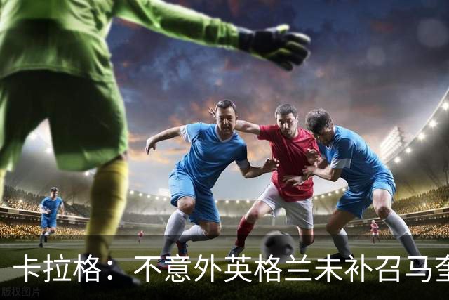 卡拉格：不意外英格兰未补召马奎尔 图赫尔认为阿诺德防守有短板